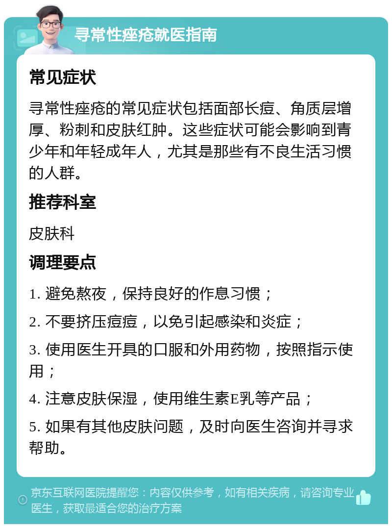 寻常性痤疮就医指南 常见症状 寻常性痤疮的常见症状包括面部长痘、角质层增厚、粉刺和皮肤红肿。这些症状可能会影响到青少年和年轻成年人，尤其是那些有不良生活习惯的人群。 推荐科室 皮肤科 调理要点 1. 避免熬夜，保持良好的作息习惯； 2. 不要挤压痘痘，以免引起感染和炎症； 3. 使用医生开具的口服和外用药物，按照指示使用； 4. 注意皮肤保湿，使用维生素E乳等产品； 5. 如果有其他皮肤问题，及时向医生咨询并寻求帮助。