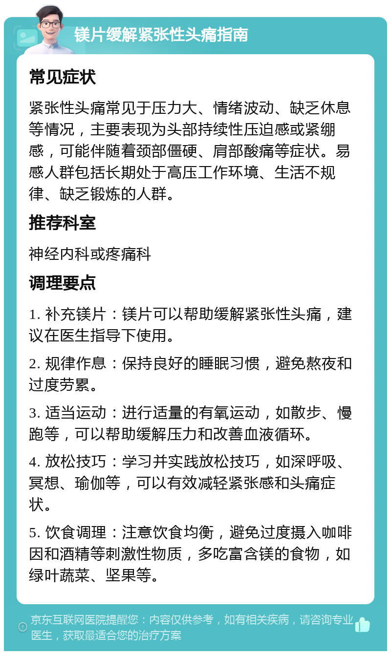 镁片缓解紧张性头痛指南 常见症状 紧张性头痛常见于压力大、情绪波动、缺乏休息等情况，主要表现为头部持续性压迫感或紧绷感，可能伴随着颈部僵硬、肩部酸痛等症状。易感人群包括长期处于高压工作环境、生活不规律、缺乏锻炼的人群。 推荐科室 神经内科或疼痛科 调理要点 1. 补充镁片：镁片可以帮助缓解紧张性头痛，建议在医生指导下使用。 2. 规律作息：保持良好的睡眠习惯，避免熬夜和过度劳累。 3. 适当运动：进行适量的有氧运动，如散步、慢跑等，可以帮助缓解压力和改善血液循环。 4. 放松技巧：学习并实践放松技巧，如深呼吸、冥想、瑜伽等，可以有效减轻紧张感和头痛症状。 5. 饮食调理：注意饮食均衡，避免过度摄入咖啡因和酒精等刺激性物质，多吃富含镁的食物，如绿叶蔬菜、坚果等。