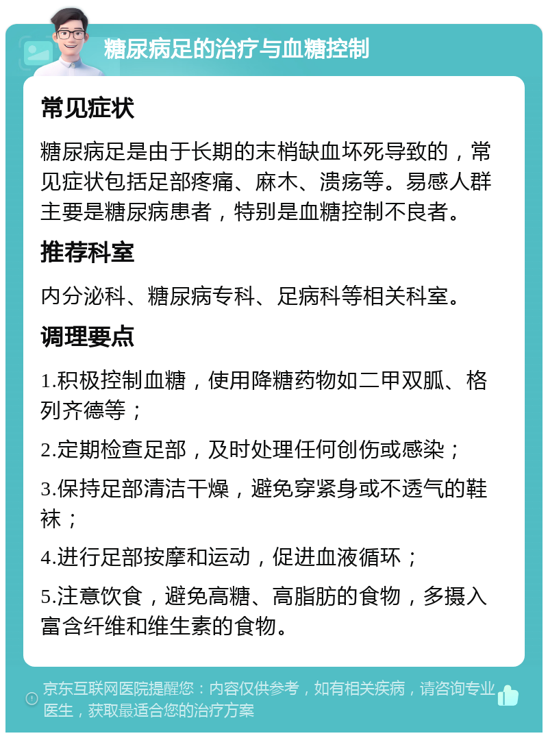 糖尿病足的治疗与血糖控制 常见症状 糖尿病足是由于长期的末梢缺血坏死导致的，常见症状包括足部疼痛、麻木、溃疡等。易感人群主要是糖尿病患者，特别是血糖控制不良者。 推荐科室 内分泌科、糖尿病专科、足病科等相关科室。 调理要点 1.积极控制血糖，使用降糖药物如二甲双胍、格列齐德等； 2.定期检查足部，及时处理任何创伤或感染； 3.保持足部清洁干燥，避免穿紧身或不透气的鞋袜； 4.进行足部按摩和运动，促进血液循环； 5.注意饮食，避免高糖、高脂肪的食物，多摄入富含纤维和维生素的食物。