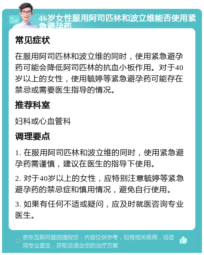 46岁女性服用阿司匹林和波立维能否使用紧急避孕药 常见症状 在服用阿司匹林和波立维的同时，使用紧急避孕药可能会降低阿司匹林的抗血小板作用。对于40岁以上的女性，使用毓婷等紧急避孕药可能存在禁忌或需要医生指导的情况。 推荐科室 妇科或心血管科 调理要点 1. 在服用阿司匹林和波立维的同时，使用紧急避孕药需谨慎，建议在医生的指导下使用。 2. 对于40岁以上的女性，应特别注意毓婷等紧急避孕药的禁忌症和慎用情况，避免自行使用。 3. 如果有任何不适或疑问，应及时就医咨询专业医生。