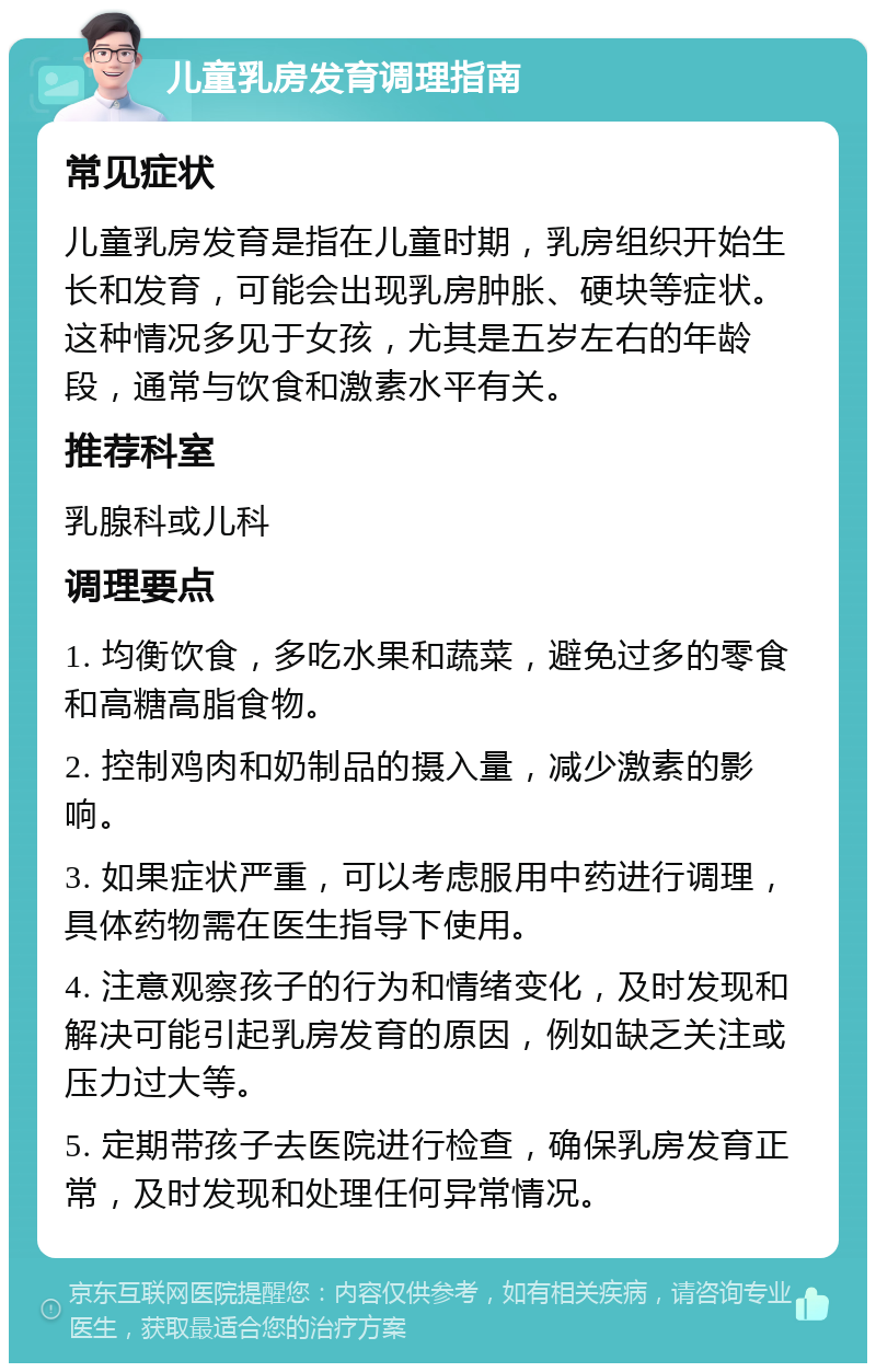 儿童乳房发育调理指南 常见症状 儿童乳房发育是指在儿童时期，乳房组织开始生长和发育，可能会出现乳房肿胀、硬块等症状。这种情况多见于女孩，尤其是五岁左右的年龄段，通常与饮食和激素水平有关。 推荐科室 乳腺科或儿科 调理要点 1. 均衡饮食，多吃水果和蔬菜，避免过多的零食和高糖高脂食物。 2. 控制鸡肉和奶制品的摄入量，减少激素的影响。 3. 如果症状严重，可以考虑服用中药进行调理，具体药物需在医生指导下使用。 4. 注意观察孩子的行为和情绪变化，及时发现和解决可能引起乳房发育的原因，例如缺乏关注或压力过大等。 5. 定期带孩子去医院进行检查，确保乳房发育正常，及时发现和处理任何异常情况。