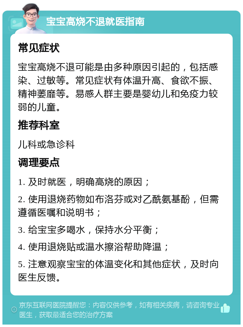 宝宝高烧不退就医指南 常见症状 宝宝高烧不退可能是由多种原因引起的，包括感染、过敏等。常见症状有体温升高、食欲不振、精神萎靡等。易感人群主要是婴幼儿和免疫力较弱的儿童。 推荐科室 儿科或急诊科 调理要点 1. 及时就医，明确高烧的原因； 2. 使用退烧药物如布洛芬或对乙酰氨基酚，但需遵循医嘱和说明书； 3. 给宝宝多喝水，保持水分平衡； 4. 使用退烧贴或温水擦浴帮助降温； 5. 注意观察宝宝的体温变化和其他症状，及时向医生反馈。