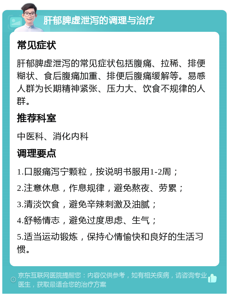 肝郁脾虚泄泻的调理与治疗 常见症状 肝郁脾虚泄泻的常见症状包括腹痛、拉稀、排便糊状、食后腹痛加重、排便后腹痛缓解等。易感人群为长期精神紧张、压力大、饮食不规律的人群。 推荐科室 中医科、消化内科 调理要点 1.口服痛泻宁颗粒，按说明书服用1-2周； 2.注意休息，作息规律，避免熬夜、劳累； 3.清淡饮食，避免辛辣刺激及油腻； 4.舒畅情志，避免过度思虑、生气； 5.适当运动锻炼，保持心情愉快和良好的生活习惯。