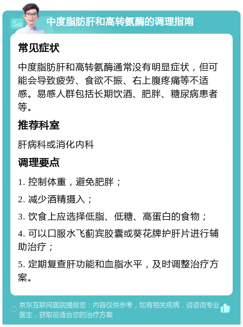 中度脂肪肝和高转氨酶的调理指南 常见症状 中度脂肪肝和高转氨酶通常没有明显症状，但可能会导致疲劳、食欲不振、右上腹疼痛等不适感。易感人群包括长期饮酒、肥胖、糖尿病患者等。 推荐科室 肝病科或消化内科 调理要点 1. 控制体重，避免肥胖； 2. 减少酒精摄入； 3. 饮食上应选择低脂、低糖、高蛋白的食物； 4. 可以口服水飞蓟宾胶囊或葵花牌护肝片进行辅助治疗； 5. 定期复查肝功能和血脂水平，及时调整治疗方案。