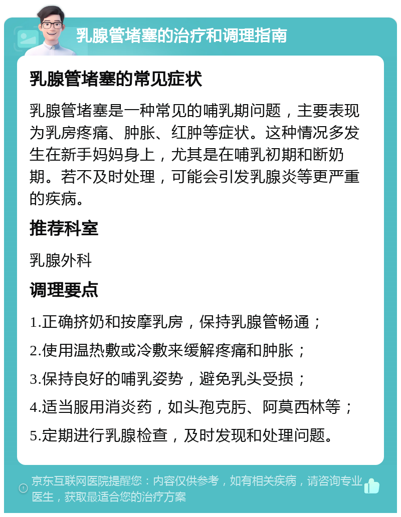 乳腺管堵塞的治疗和调理指南 乳腺管堵塞的常见症状 乳腺管堵塞是一种常见的哺乳期问题，主要表现为乳房疼痛、肿胀、红肿等症状。这种情况多发生在新手妈妈身上，尤其是在哺乳初期和断奶期。若不及时处理，可能会引发乳腺炎等更严重的疾病。 推荐科室 乳腺外科 调理要点 1.正确挤奶和按摩乳房，保持乳腺管畅通； 2.使用温热敷或冷敷来缓解疼痛和肿胀； 3.保持良好的哺乳姿势，避免乳头受损； 4.适当服用消炎药，如头孢克肟、阿莫西林等； 5.定期进行乳腺检查，及时发现和处理问题。