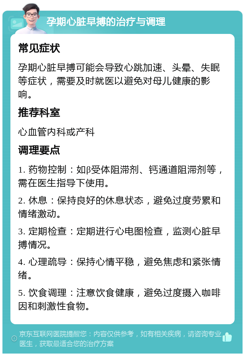 孕期心脏早搏的治疗与调理 常见症状 孕期心脏早搏可能会导致心跳加速、头晕、失眠等症状，需要及时就医以避免对母儿健康的影响。 推荐科室 心血管内科或产科 调理要点 1. 药物控制：如β受体阻滞剂、钙通道阻滞剂等，需在医生指导下使用。 2. 休息：保持良好的休息状态，避免过度劳累和情绪激动。 3. 定期检查：定期进行心电图检查，监测心脏早搏情况。 4. 心理疏导：保持心情平稳，避免焦虑和紧张情绪。 5. 饮食调理：注意饮食健康，避免过度摄入咖啡因和刺激性食物。