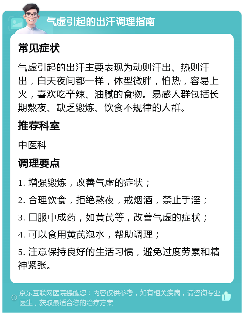 气虚引起的出汗调理指南 常见症状 气虚引起的出汗主要表现为动则汗出、热则汗出，白天夜间都一样，体型微胖，怕热，容易上火，喜欢吃辛辣、油腻的食物。易感人群包括长期熬夜、缺乏锻炼、饮食不规律的人群。 推荐科室 中医科 调理要点 1. 增强锻炼，改善气虚的症状； 2. 合理饮食，拒绝熬夜，戒烟酒，禁止手淫； 3. 口服中成药，如黄芪等，改善气虚的症状； 4. 可以食用黄芪泡水，帮助调理； 5. 注意保持良好的生活习惯，避免过度劳累和精神紧张。