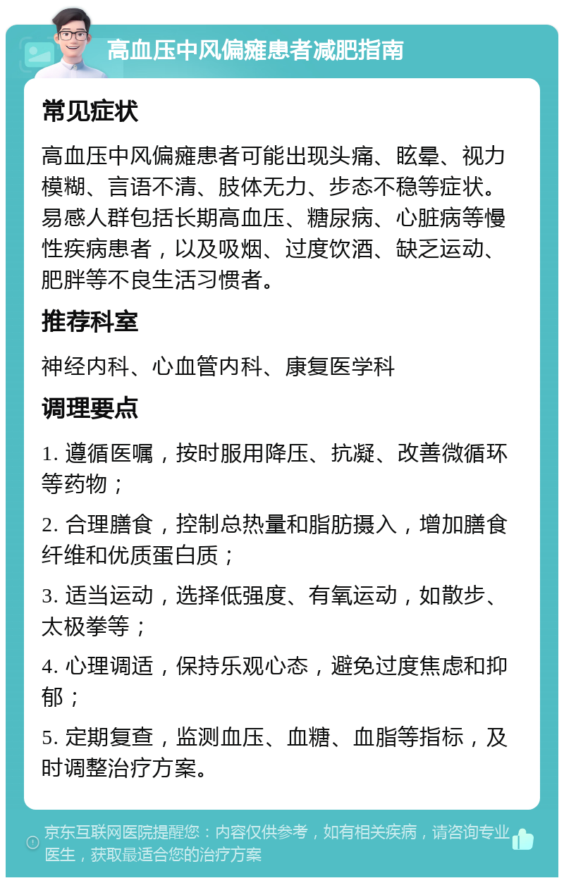 高血压中风偏瘫患者减肥指南 常见症状 高血压中风偏瘫患者可能出现头痛、眩晕、视力模糊、言语不清、肢体无力、步态不稳等症状。易感人群包括长期高血压、糖尿病、心脏病等慢性疾病患者，以及吸烟、过度饮酒、缺乏运动、肥胖等不良生活习惯者。 推荐科室 神经内科、心血管内科、康复医学科 调理要点 1. 遵循医嘱，按时服用降压、抗凝、改善微循环等药物； 2. 合理膳食，控制总热量和脂肪摄入，增加膳食纤维和优质蛋白质； 3. 适当运动，选择低强度、有氧运动，如散步、太极拳等； 4. 心理调适，保持乐观心态，避免过度焦虑和抑郁； 5. 定期复查，监测血压、血糖、血脂等指标，及时调整治疗方案。