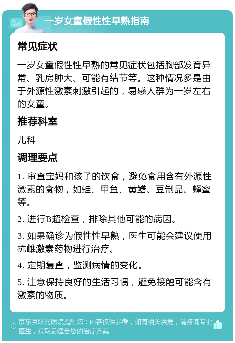 一岁女童假性性早熟指南 常见症状 一岁女童假性性早熟的常见症状包括胸部发育异常、乳房肿大、可能有结节等。这种情况多是由于外源性激素刺激引起的，易感人群为一岁左右的女童。 推荐科室 儿科 调理要点 1. 审查宝妈和孩子的饮食，避免食用含有外源性激素的食物，如蛙、甲鱼、黄鳝、豆制品、蜂蜜等。 2. 进行B超检查，排除其他可能的病因。 3. 如果确诊为假性性早熟，医生可能会建议使用抗雌激素药物进行治疗。 4. 定期复查，监测病情的变化。 5. 注意保持良好的生活习惯，避免接触可能含有激素的物质。