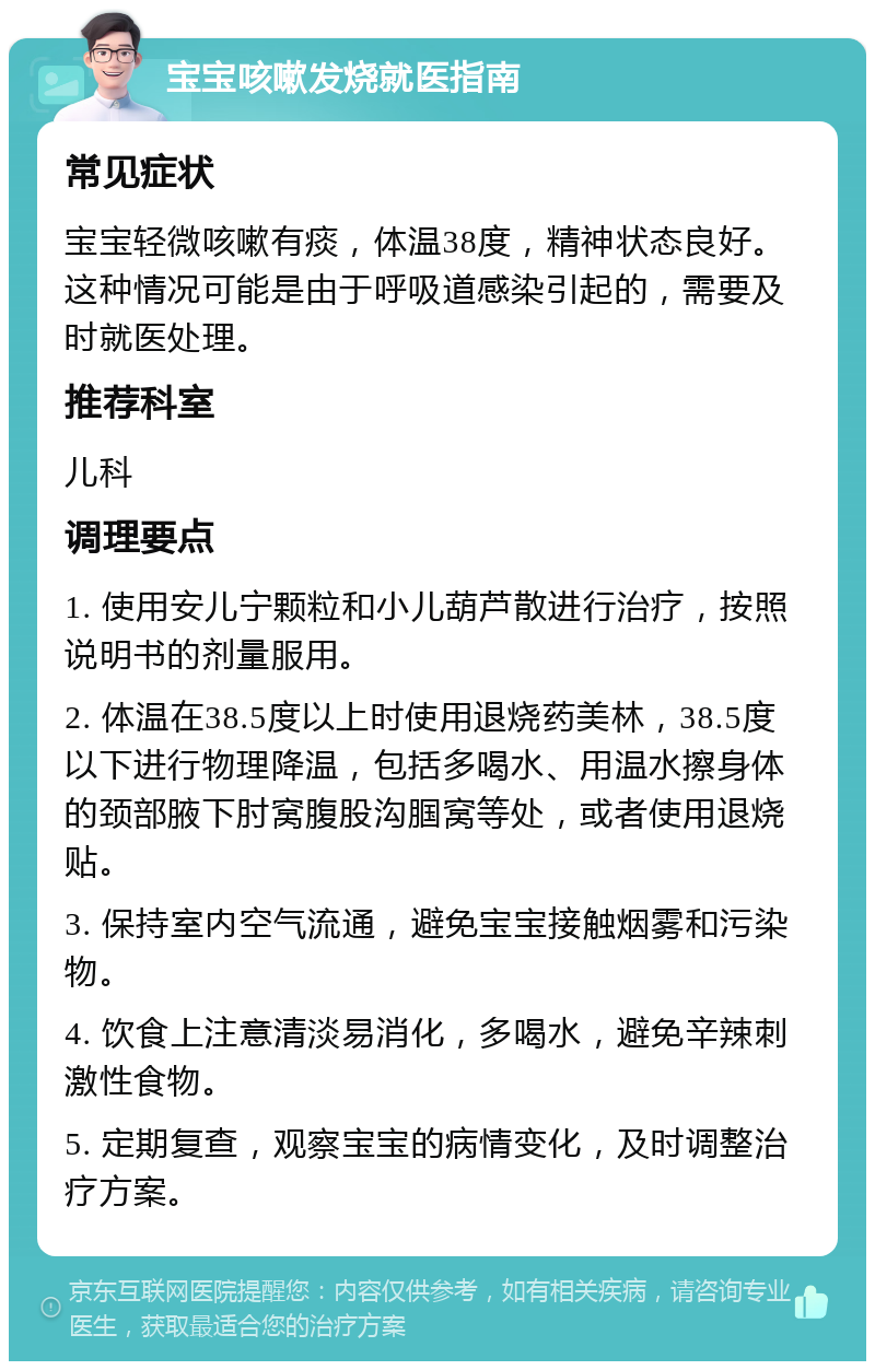 宝宝咳嗽发烧就医指南 常见症状 宝宝轻微咳嗽有痰，体温38度，精神状态良好。这种情况可能是由于呼吸道感染引起的，需要及时就医处理。 推荐科室 儿科 调理要点 1. 使用安儿宁颗粒和小儿葫芦散进行治疗，按照说明书的剂量服用。 2. 体温在38.5度以上时使用退烧药美林，38.5度以下进行物理降温，包括多喝水、用温水擦身体的颈部腋下肘窝腹股沟腘窝等处，或者使用退烧贴。 3. 保持室内空气流通，避免宝宝接触烟雾和污染物。 4. 饮食上注意清淡易消化，多喝水，避免辛辣刺激性食物。 5. 定期复查，观察宝宝的病情变化，及时调整治疗方案。