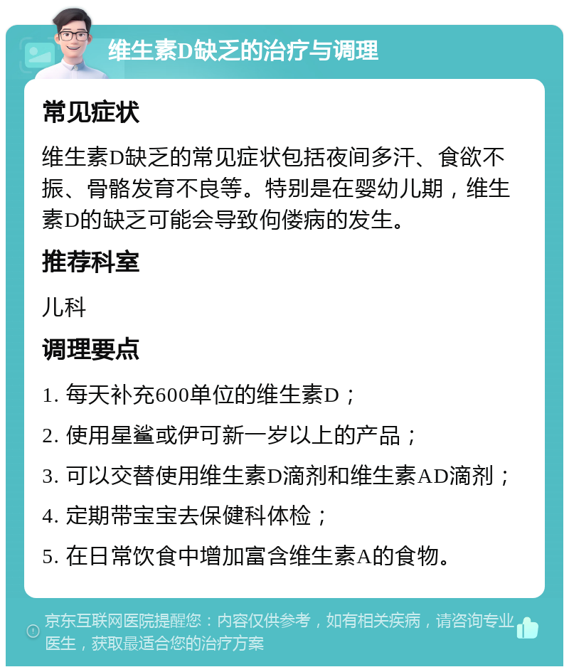 维生素D缺乏的治疗与调理 常见症状 维生素D缺乏的常见症状包括夜间多汗、食欲不振、骨骼发育不良等。特别是在婴幼儿期，维生素D的缺乏可能会导致佝偻病的发生。 推荐科室 儿科 调理要点 1. 每天补充600单位的维生素D； 2. 使用星鲨或伊可新一岁以上的产品； 3. 可以交替使用维生素D滴剂和维生素AD滴剂； 4. 定期带宝宝去保健科体检； 5. 在日常饮食中增加富含维生素A的食物。