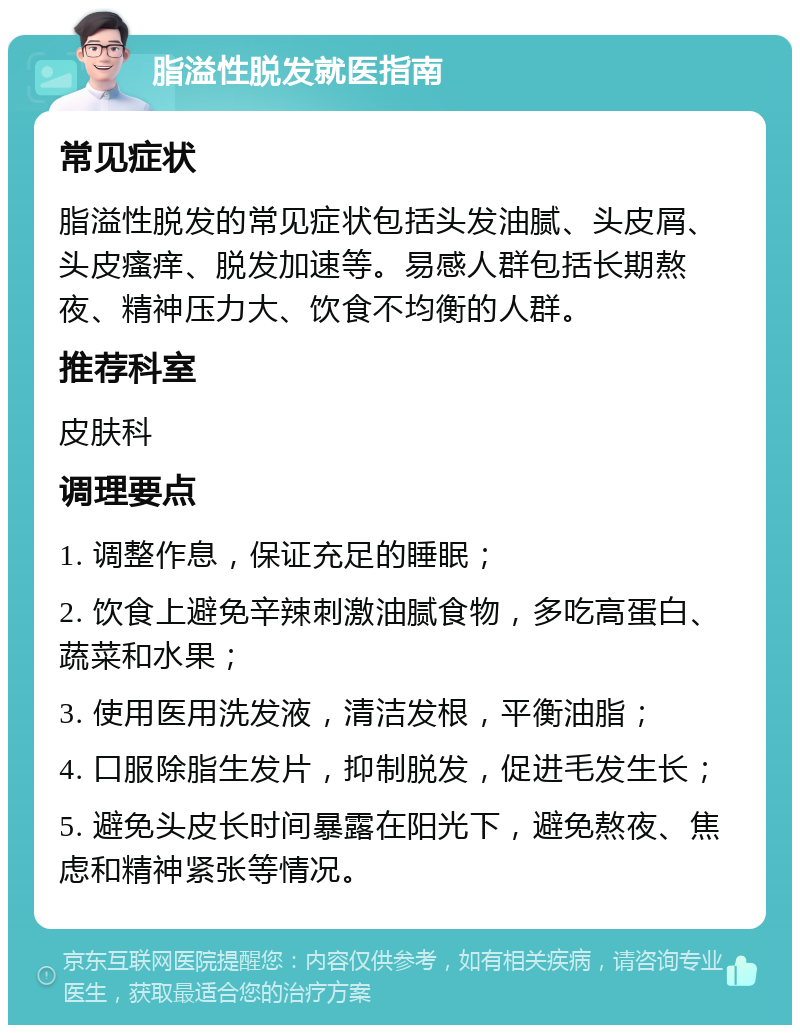 脂溢性脱发就医指南 常见症状 脂溢性脱发的常见症状包括头发油腻、头皮屑、头皮瘙痒、脱发加速等。易感人群包括长期熬夜、精神压力大、饮食不均衡的人群。 推荐科室 皮肤科 调理要点 1. 调整作息，保证充足的睡眠； 2. 饮食上避免辛辣刺激油腻食物，多吃高蛋白、蔬菜和水果； 3. 使用医用洗发液，清洁发根，平衡油脂； 4. 口服除脂生发片，抑制脱发，促进毛发生长； 5. 避免头皮长时间暴露在阳光下，避免熬夜、焦虑和精神紧张等情况。