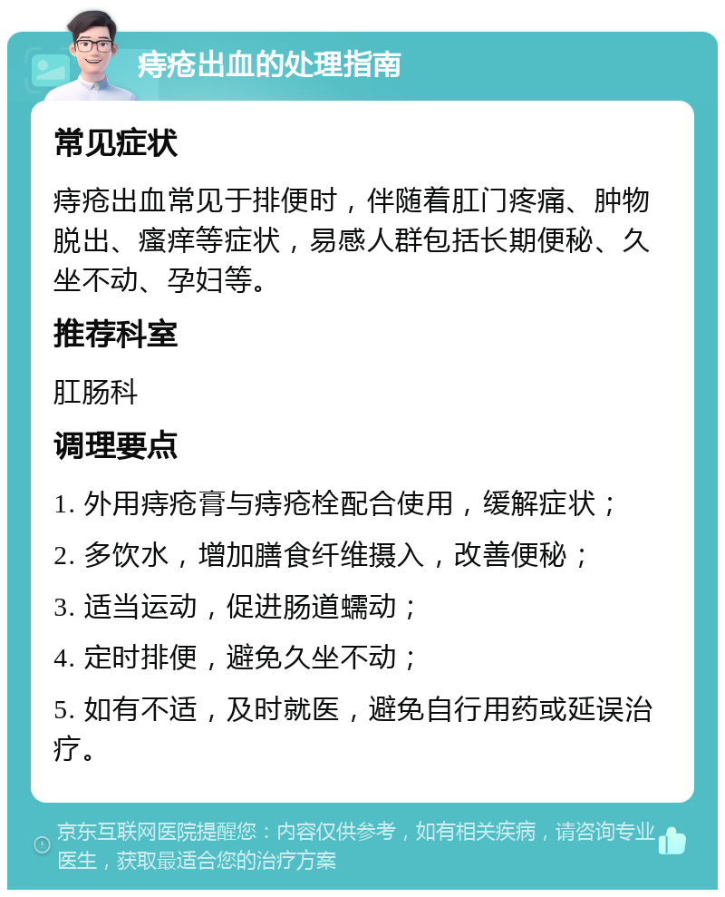 痔疮出血的处理指南 常见症状 痔疮出血常见于排便时，伴随着肛门疼痛、肿物脱出、瘙痒等症状，易感人群包括长期便秘、久坐不动、孕妇等。 推荐科室 肛肠科 调理要点 1. 外用痔疮膏与痔疮栓配合使用，缓解症状； 2. 多饮水，增加膳食纤维摄入，改善便秘； 3. 适当运动，促进肠道蠕动； 4. 定时排便，避免久坐不动； 5. 如有不适，及时就医，避免自行用药或延误治疗。