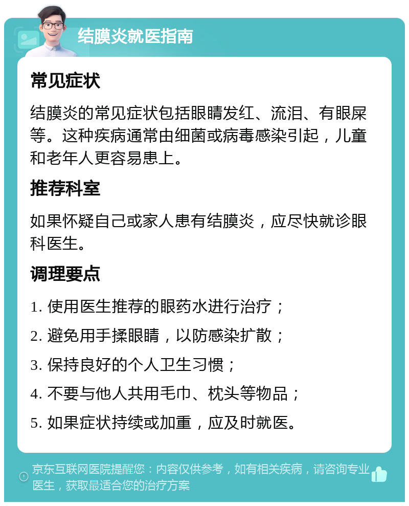 结膜炎就医指南 常见症状 结膜炎的常见症状包括眼睛发红、流泪、有眼屎等。这种疾病通常由细菌或病毒感染引起，儿童和老年人更容易患上。 推荐科室 如果怀疑自己或家人患有结膜炎，应尽快就诊眼科医生。 调理要点 1. 使用医生推荐的眼药水进行治疗； 2. 避免用手揉眼睛，以防感染扩散； 3. 保持良好的个人卫生习惯； 4. 不要与他人共用毛巾、枕头等物品； 5. 如果症状持续或加重，应及时就医。