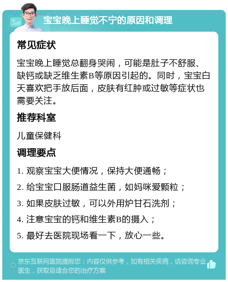 宝宝晚上睡觉不宁的原因和调理 常见症状 宝宝晚上睡觉总翻身哭闹，可能是肚子不舒服、缺钙或缺乏维生素B等原因引起的。同时，宝宝白天喜欢把手放后面，皮肤有红肿或过敏等症状也需要关注。 推荐科室 儿童保健科 调理要点 1. 观察宝宝大便情况，保持大便通畅； 2. 给宝宝口服肠道益生菌，如妈咪爱颗粒； 3. 如果皮肤过敏，可以外用炉甘石洗剂； 4. 注意宝宝的钙和维生素B的摄入； 5. 最好去医院现场看一下，放心一些。