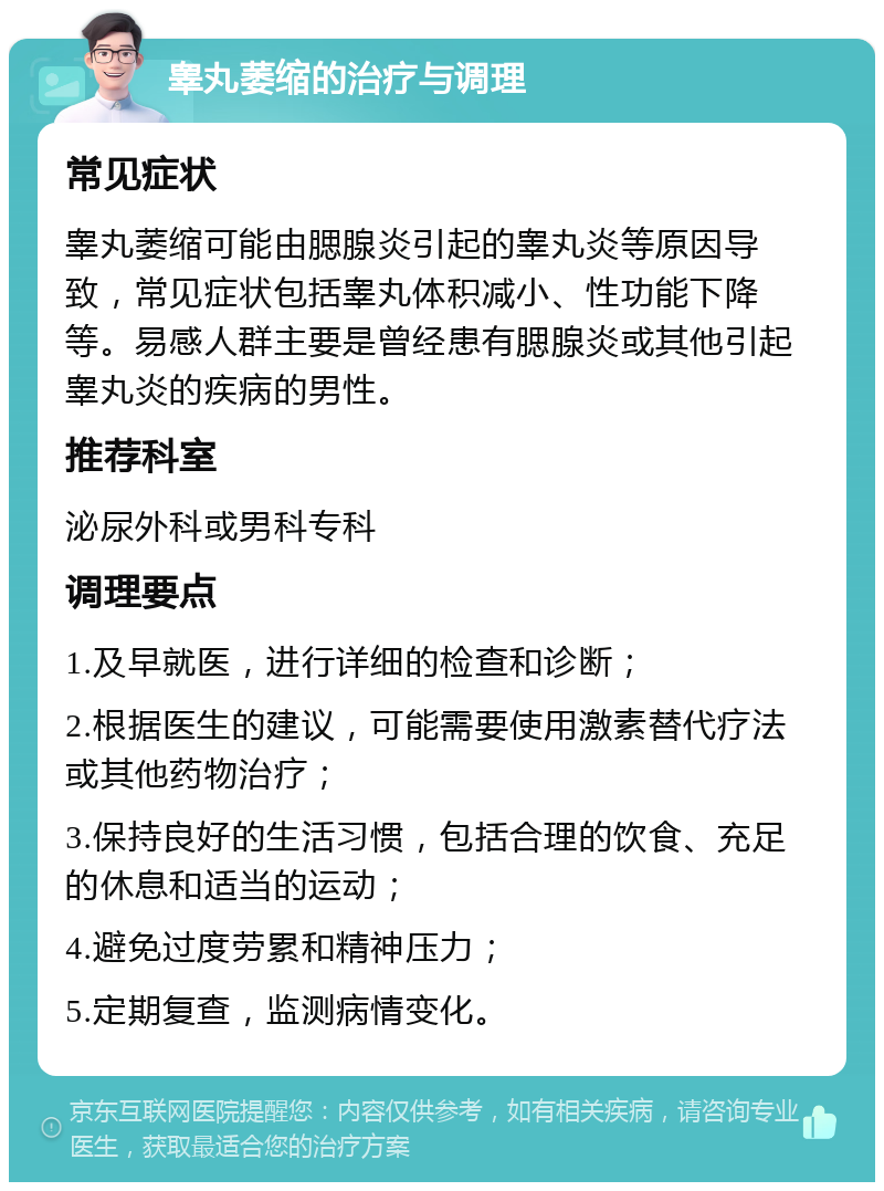 睾丸萎缩的治疗与调理 常见症状 睾丸萎缩可能由腮腺炎引起的睾丸炎等原因导致，常见症状包括睾丸体积减小、性功能下降等。易感人群主要是曾经患有腮腺炎或其他引起睾丸炎的疾病的男性。 推荐科室 泌尿外科或男科专科 调理要点 1.及早就医，进行详细的检查和诊断； 2.根据医生的建议，可能需要使用激素替代疗法或其他药物治疗； 3.保持良好的生活习惯，包括合理的饮食、充足的休息和适当的运动； 4.避免过度劳累和精神压力； 5.定期复查，监测病情变化。