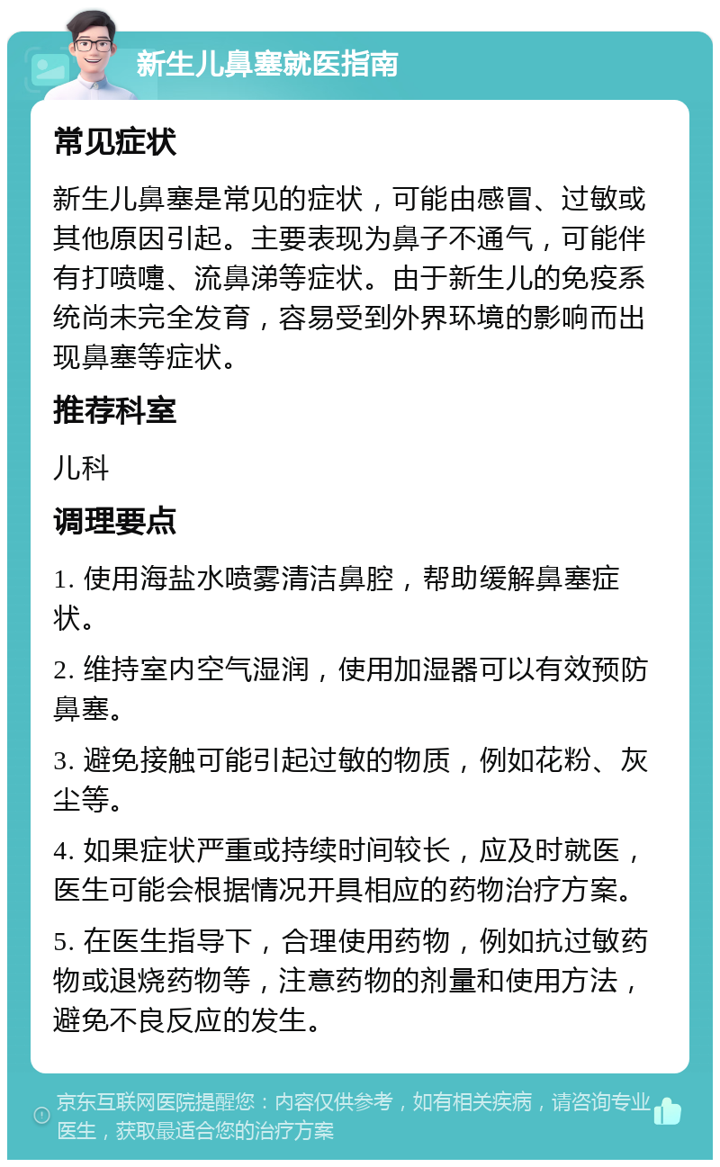 新生儿鼻塞就医指南 常见症状 新生儿鼻塞是常见的症状，可能由感冒、过敏或其他原因引起。主要表现为鼻子不通气，可能伴有打喷嚏、流鼻涕等症状。由于新生儿的免疫系统尚未完全发育，容易受到外界环境的影响而出现鼻塞等症状。 推荐科室 儿科 调理要点 1. 使用海盐水喷雾清洁鼻腔，帮助缓解鼻塞症状。 2. 维持室内空气湿润，使用加湿器可以有效预防鼻塞。 3. 避免接触可能引起过敏的物质，例如花粉、灰尘等。 4. 如果症状严重或持续时间较长，应及时就医，医生可能会根据情况开具相应的药物治疗方案。 5. 在医生指导下，合理使用药物，例如抗过敏药物或退烧药物等，注意药物的剂量和使用方法，避免不良反应的发生。