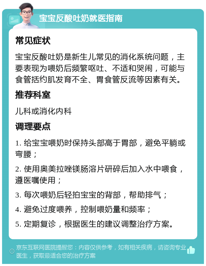 宝宝反酸吐奶就医指南 常见症状 宝宝反酸吐奶是新生儿常见的消化系统问题，主要表现为喂奶后频繁呕吐、不适和哭闹，可能与食管括约肌发育不全、胃食管反流等因素有关。 推荐科室 儿科或消化内科 调理要点 1. 给宝宝喂奶时保持头部高于胃部，避免平躺或弯腰； 2. 使用奥美拉唑镁肠溶片研碎后加入水中喂食，遵医嘱使用； 3. 每次喂奶后轻拍宝宝的背部，帮助排气； 4. 避免过度喂养，控制喂奶量和频率； 5. 定期复诊，根据医生的建议调整治疗方案。