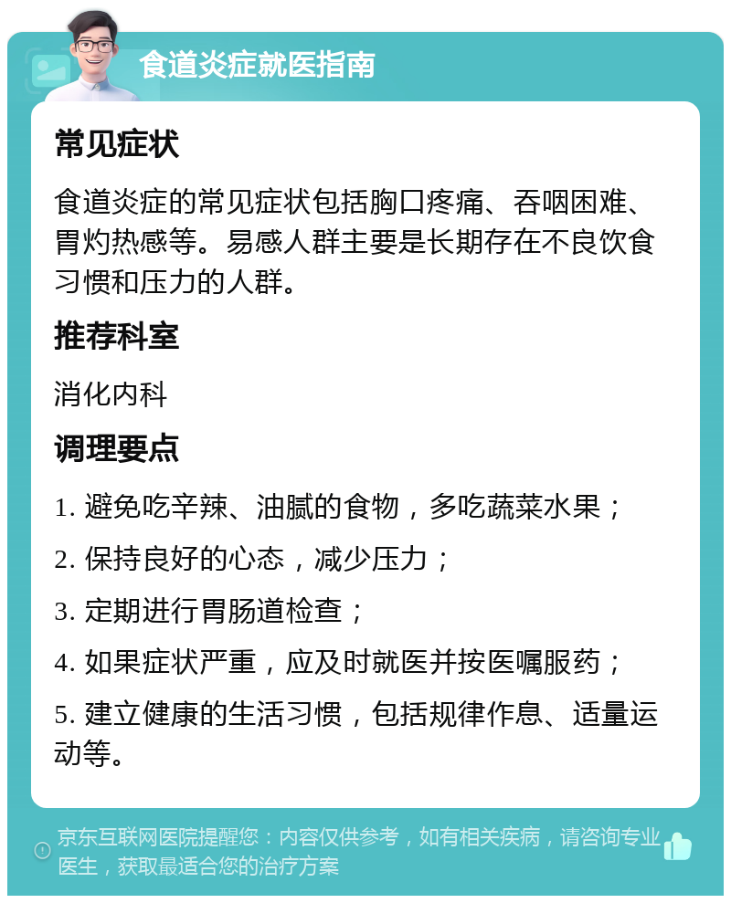 食道炎症就医指南 常见症状 食道炎症的常见症状包括胸口疼痛、吞咽困难、胃灼热感等。易感人群主要是长期存在不良饮食习惯和压力的人群。 推荐科室 消化内科 调理要点 1. 避免吃辛辣、油腻的食物，多吃蔬菜水果； 2. 保持良好的心态，减少压力； 3. 定期进行胃肠道检查； 4. 如果症状严重，应及时就医并按医嘱服药； 5. 建立健康的生活习惯，包括规律作息、适量运动等。