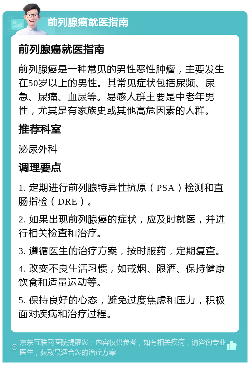 前列腺癌就医指南 前列腺癌就医指南 前列腺癌是一种常见的男性恶性肿瘤，主要发生在50岁以上的男性。其常见症状包括尿频、尿急、尿痛、血尿等。易感人群主要是中老年男性，尤其是有家族史或其他高危因素的人群。 推荐科室 泌尿外科 调理要点 1. 定期进行前列腺特异性抗原（PSA）检测和直肠指检（DRE）。 2. 如果出现前列腺癌的症状，应及时就医，并进行相关检查和治疗。 3. 遵循医生的治疗方案，按时服药，定期复查。 4. 改变不良生活习惯，如戒烟、限酒、保持健康饮食和适量运动等。 5. 保持良好的心态，避免过度焦虑和压力，积极面对疾病和治疗过程。