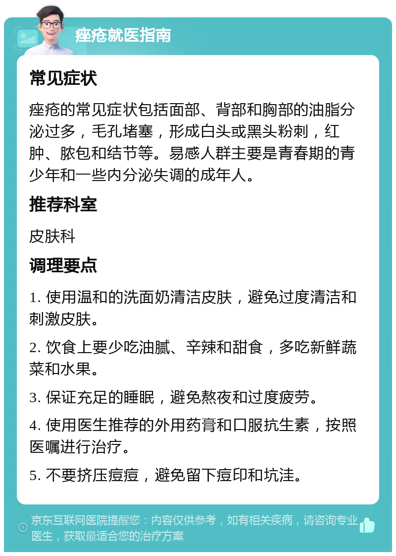 痤疮就医指南 常见症状 痤疮的常见症状包括面部、背部和胸部的油脂分泌过多，毛孔堵塞，形成白头或黑头粉刺，红肿、脓包和结节等。易感人群主要是青春期的青少年和一些内分泌失调的成年人。 推荐科室 皮肤科 调理要点 1. 使用温和的洗面奶清洁皮肤，避免过度清洁和刺激皮肤。 2. 饮食上要少吃油腻、辛辣和甜食，多吃新鲜蔬菜和水果。 3. 保证充足的睡眠，避免熬夜和过度疲劳。 4. 使用医生推荐的外用药膏和口服抗生素，按照医嘱进行治疗。 5. 不要挤压痘痘，避免留下痘印和坑洼。