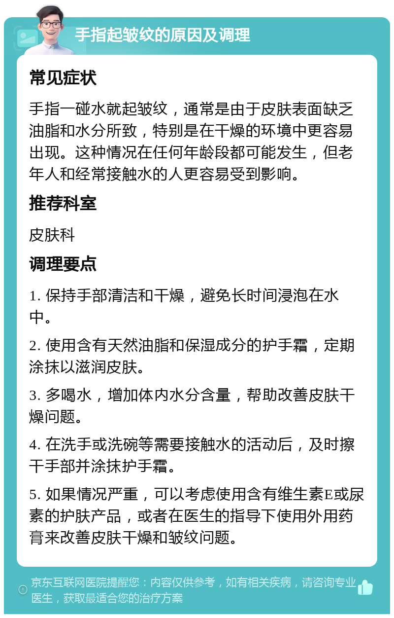 手指起皱纹的原因及调理 常见症状 手指一碰水就起皱纹，通常是由于皮肤表面缺乏油脂和水分所致，特别是在干燥的环境中更容易出现。这种情况在任何年龄段都可能发生，但老年人和经常接触水的人更容易受到影响。 推荐科室 皮肤科 调理要点 1. 保持手部清洁和干燥，避免长时间浸泡在水中。 2. 使用含有天然油脂和保湿成分的护手霜，定期涂抹以滋润皮肤。 3. 多喝水，增加体内水分含量，帮助改善皮肤干燥问题。 4. 在洗手或洗碗等需要接触水的活动后，及时擦干手部并涂抹护手霜。 5. 如果情况严重，可以考虑使用含有维生素E或尿素的护肤产品，或者在医生的指导下使用外用药膏来改善皮肤干燥和皱纹问题。