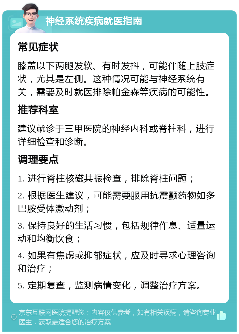 神经系统疾病就医指南 常见症状 膝盖以下两腿发软、有时发抖，可能伴随上肢症状，尤其是左侧。这种情况可能与神经系统有关，需要及时就医排除帕金森等疾病的可能性。 推荐科室 建议就诊于三甲医院的神经内科或脊柱科，进行详细检查和诊断。 调理要点 1. 进行脊柱核磁共振检查，排除脊柱问题； 2. 根据医生建议，可能需要服用抗震颤药物如多巴胺受体激动剂； 3. 保持良好的生活习惯，包括规律作息、适量运动和均衡饮食； 4. 如果有焦虑或抑郁症状，应及时寻求心理咨询和治疗； 5. 定期复查，监测病情变化，调整治疗方案。