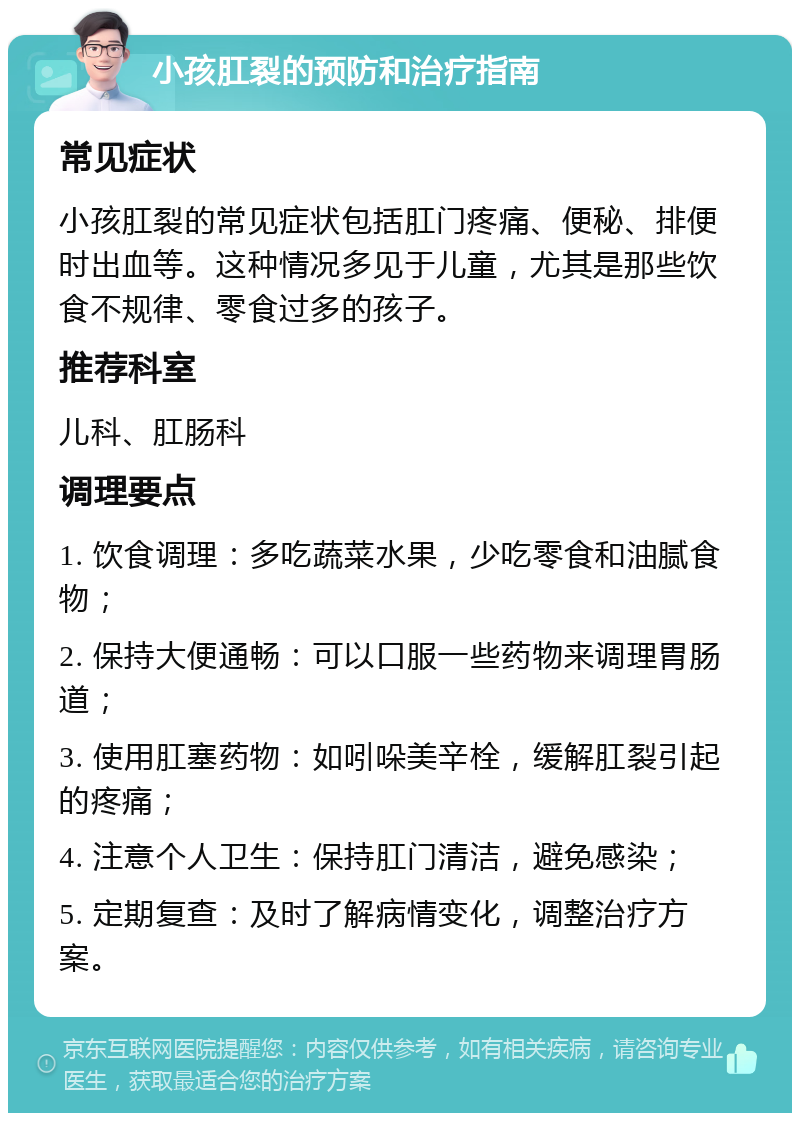 小孩肛裂的预防和治疗指南 常见症状 小孩肛裂的常见症状包括肛门疼痛、便秘、排便时出血等。这种情况多见于儿童，尤其是那些饮食不规律、零食过多的孩子。 推荐科室 儿科、肛肠科 调理要点 1. 饮食调理：多吃蔬菜水果，少吃零食和油腻食物； 2. 保持大便通畅：可以口服一些药物来调理胃肠道； 3. 使用肛塞药物：如吲哚美辛栓，缓解肛裂引起的疼痛； 4. 注意个人卫生：保持肛门清洁，避免感染； 5. 定期复查：及时了解病情变化，调整治疗方案。