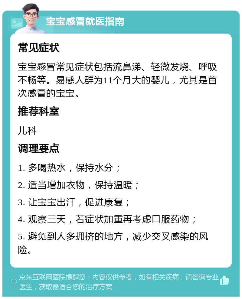 宝宝感冒就医指南 常见症状 宝宝感冒常见症状包括流鼻涕、轻微发烧、呼吸不畅等。易感人群为11个月大的婴儿，尤其是首次感冒的宝宝。 推荐科室 儿科 调理要点 1. 多喝热水，保持水分； 2. 适当增加衣物，保持温暖； 3. 让宝宝出汗，促进康复； 4. 观察三天，若症状加重再考虑口服药物； 5. 避免到人多拥挤的地方，减少交叉感染的风险。