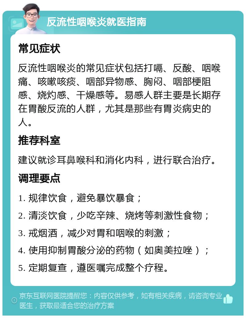 反流性咽喉炎就医指南 常见症状 反流性咽喉炎的常见症状包括打嗝、反酸、咽喉痛、咳嗽咳痰、咽部异物感、胸闷、咽部梗阻感、烧灼感、干燥感等。易感人群主要是长期存在胃酸反流的人群，尤其是那些有胃炎病史的人。 推荐科室 建议就诊耳鼻喉科和消化内科，进行联合治疗。 调理要点 1. 规律饮食，避免暴饮暴食； 2. 清淡饮食，少吃辛辣、烧烤等刺激性食物； 3. 戒烟酒，减少对胃和咽喉的刺激； 4. 使用抑制胃酸分泌的药物（如奥美拉唑）； 5. 定期复查，遵医嘱完成整个疗程。