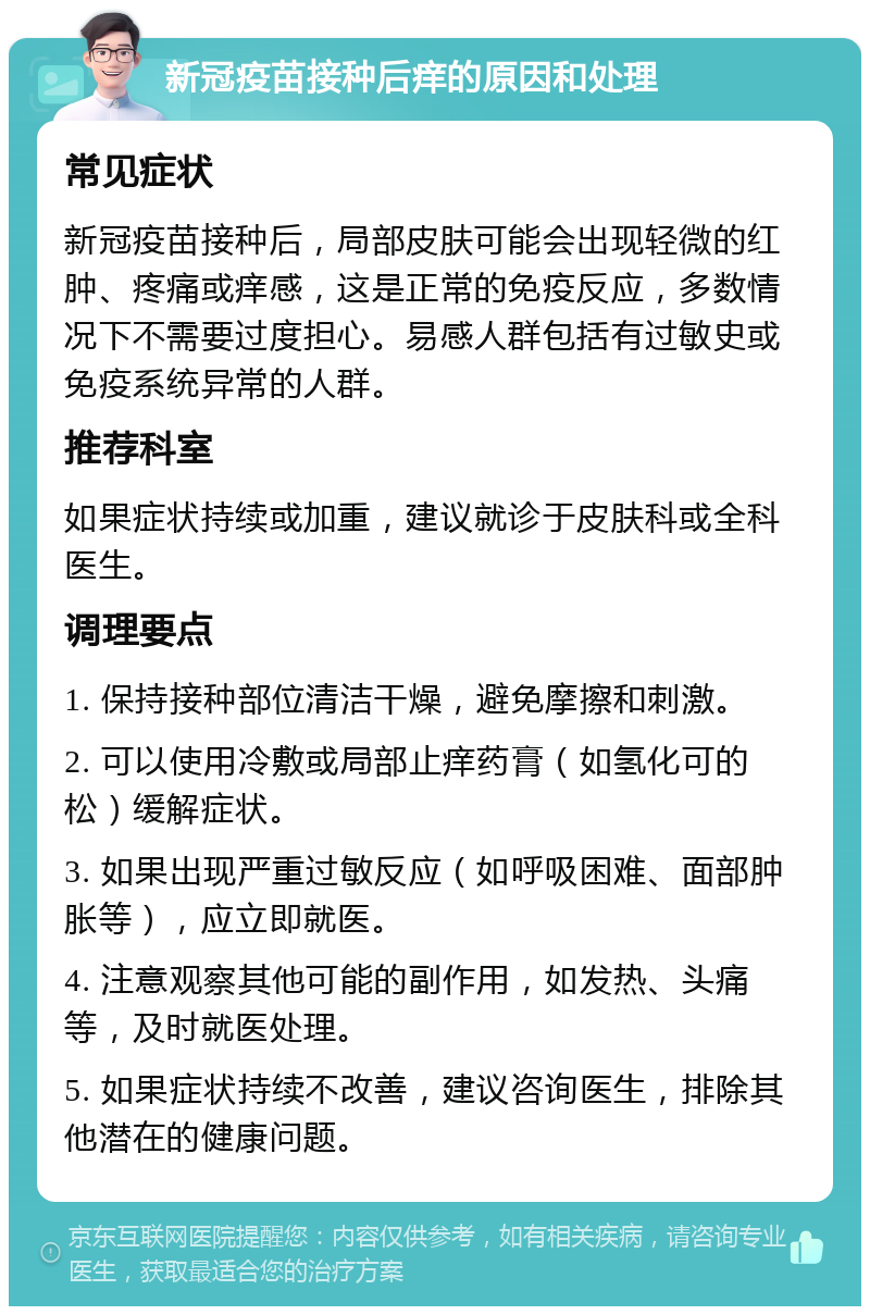 新冠疫苗接种后痒的原因和处理 常见症状 新冠疫苗接种后，局部皮肤可能会出现轻微的红肿、疼痛或痒感，这是正常的免疫反应，多数情况下不需要过度担心。易感人群包括有过敏史或免疫系统异常的人群。 推荐科室 如果症状持续或加重，建议就诊于皮肤科或全科医生。 调理要点 1. 保持接种部位清洁干燥，避免摩擦和刺激。 2. 可以使用冷敷或局部止痒药膏（如氢化可的松）缓解症状。 3. 如果出现严重过敏反应（如呼吸困难、面部肿胀等），应立即就医。 4. 注意观察其他可能的副作用，如发热、头痛等，及时就医处理。 5. 如果症状持续不改善，建议咨询医生，排除其他潜在的健康问题。