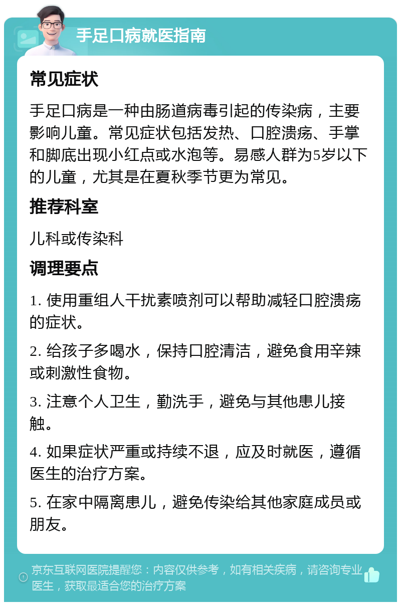 手足口病就医指南 常见症状 手足口病是一种由肠道病毒引起的传染病，主要影响儿童。常见症状包括发热、口腔溃疡、手掌和脚底出现小红点或水泡等。易感人群为5岁以下的儿童，尤其是在夏秋季节更为常见。 推荐科室 儿科或传染科 调理要点 1. 使用重组人干扰素喷剂可以帮助减轻口腔溃疡的症状。 2. 给孩子多喝水，保持口腔清洁，避免食用辛辣或刺激性食物。 3. 注意个人卫生，勤洗手，避免与其他患儿接触。 4. 如果症状严重或持续不退，应及时就医，遵循医生的治疗方案。 5. 在家中隔离患儿，避免传染给其他家庭成员或朋友。