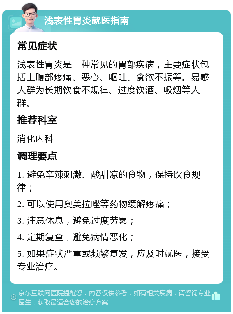 浅表性胃炎就医指南 常见症状 浅表性胃炎是一种常见的胃部疾病，主要症状包括上腹部疼痛、恶心、呕吐、食欲不振等。易感人群为长期饮食不规律、过度饮酒、吸烟等人群。 推荐科室 消化内科 调理要点 1. 避免辛辣刺激、酸甜凉的食物，保持饮食规律； 2. 可以使用奥美拉唑等药物缓解疼痛； 3. 注意休息，避免过度劳累； 4. 定期复查，避免病情恶化； 5. 如果症状严重或频繁复发，应及时就医，接受专业治疗。