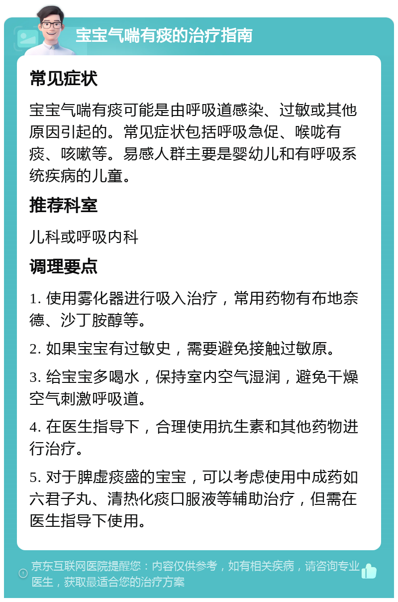 宝宝气喘有痰的治疗指南 常见症状 宝宝气喘有痰可能是由呼吸道感染、过敏或其他原因引起的。常见症状包括呼吸急促、喉咙有痰、咳嗽等。易感人群主要是婴幼儿和有呼吸系统疾病的儿童。 推荐科室 儿科或呼吸内科 调理要点 1. 使用雾化器进行吸入治疗，常用药物有布地奈德、沙丁胺醇等。 2. 如果宝宝有过敏史，需要避免接触过敏原。 3. 给宝宝多喝水，保持室内空气湿润，避免干燥空气刺激呼吸道。 4. 在医生指导下，合理使用抗生素和其他药物进行治疗。 5. 对于脾虚痰盛的宝宝，可以考虑使用中成药如六君子丸、清热化痰口服液等辅助治疗，但需在医生指导下使用。