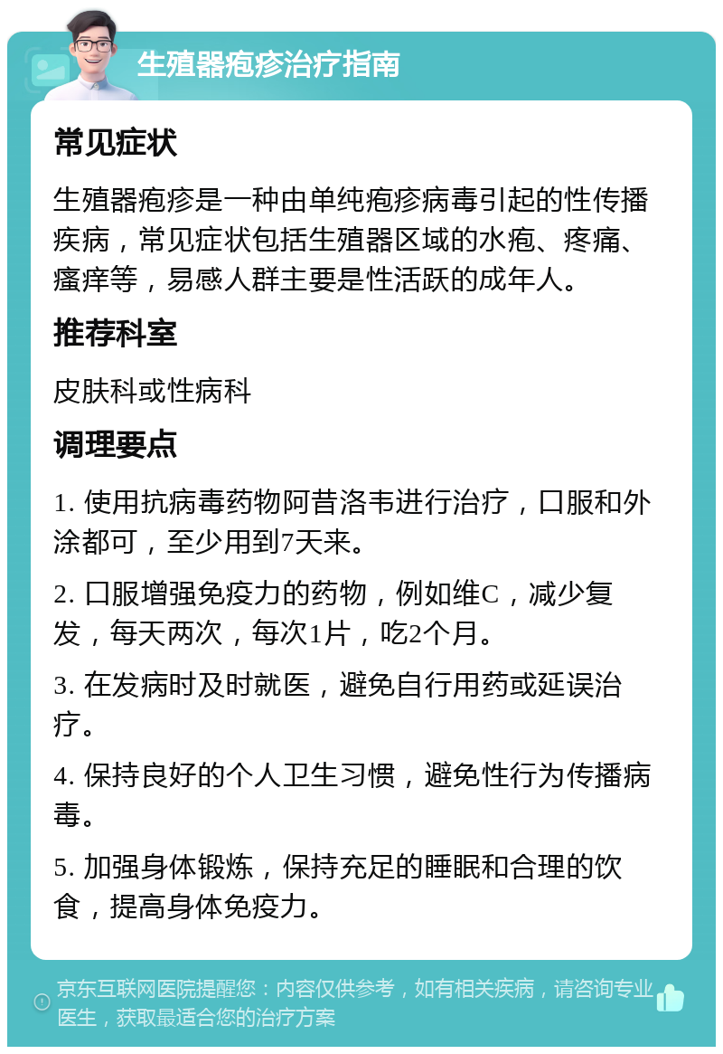 生殖器疱疹治疗指南 常见症状 生殖器疱疹是一种由单纯疱疹病毒引起的性传播疾病，常见症状包括生殖器区域的水疱、疼痛、瘙痒等，易感人群主要是性活跃的成年人。 推荐科室 皮肤科或性病科 调理要点 1. 使用抗病毒药物阿昔洛韦进行治疗，口服和外涂都可，至少用到7天来。 2. 口服增强免疫力的药物，例如维C，减少复发，每天两次，每次1片，吃2个月。 3. 在发病时及时就医，避免自行用药或延误治疗。 4. 保持良好的个人卫生习惯，避免性行为传播病毒。 5. 加强身体锻炼，保持充足的睡眠和合理的饮食，提高身体免疫力。