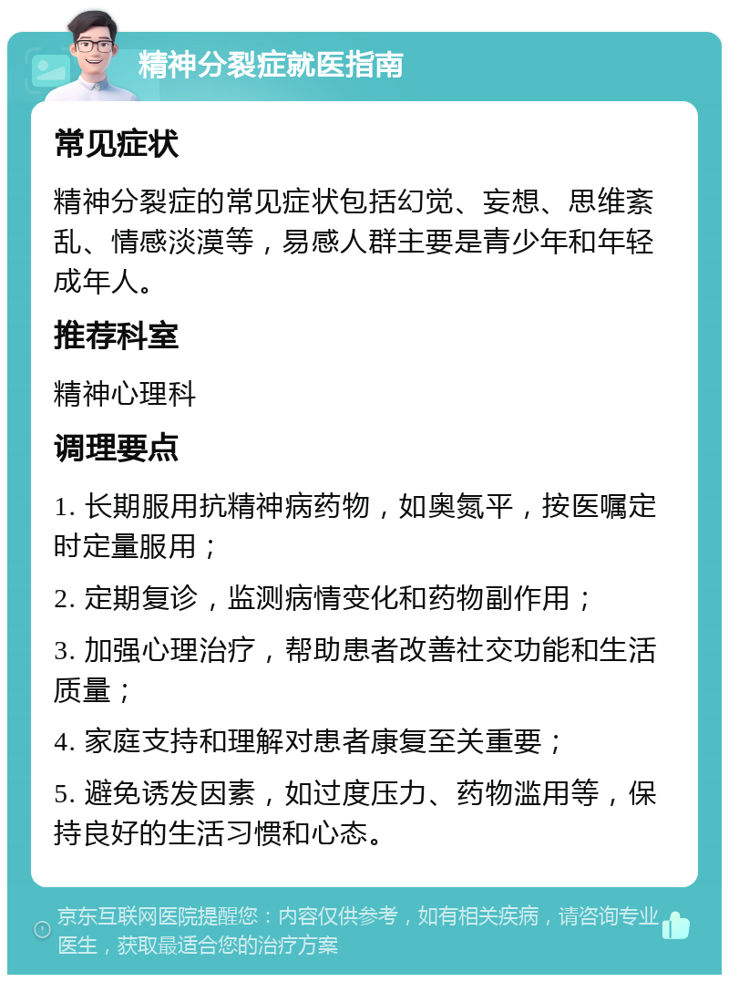 精神分裂症就医指南 常见症状 精神分裂症的常见症状包括幻觉、妄想、思维紊乱、情感淡漠等，易感人群主要是青少年和年轻成年人。 推荐科室 精神心理科 调理要点 1. 长期服用抗精神病药物，如奥氮平，按医嘱定时定量服用； 2. 定期复诊，监测病情变化和药物副作用； 3. 加强心理治疗，帮助患者改善社交功能和生活质量； 4. 家庭支持和理解对患者康复至关重要； 5. 避免诱发因素，如过度压力、药物滥用等，保持良好的生活习惯和心态。