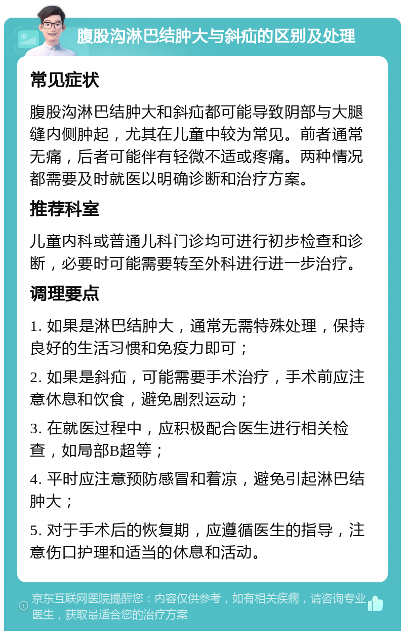 腹股沟淋巴结肿大与斜疝的区别及处理 常见症状 腹股沟淋巴结肿大和斜疝都可能导致阴部与大腿缝内侧肿起，尤其在儿童中较为常见。前者通常无痛，后者可能伴有轻微不适或疼痛。两种情况都需要及时就医以明确诊断和治疗方案。 推荐科室 儿童内科或普通儿科门诊均可进行初步检查和诊断，必要时可能需要转至外科进行进一步治疗。 调理要点 1. 如果是淋巴结肿大，通常无需特殊处理，保持良好的生活习惯和免疫力即可； 2. 如果是斜疝，可能需要手术治疗，手术前应注意休息和饮食，避免剧烈运动； 3. 在就医过程中，应积极配合医生进行相关检查，如局部B超等； 4. 平时应注意预防感冒和着凉，避免引起淋巴结肿大； 5. 对于手术后的恢复期，应遵循医生的指导，注意伤口护理和适当的休息和活动。