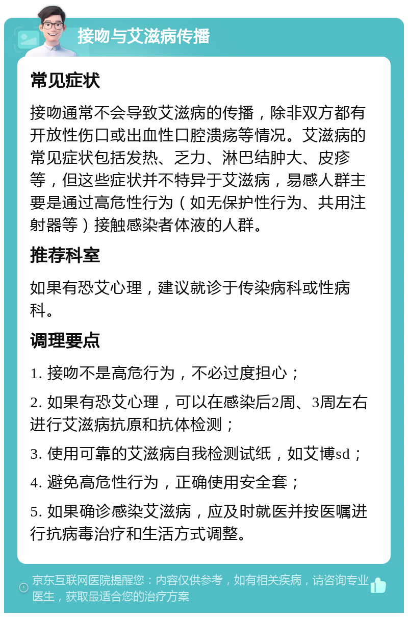 接吻与艾滋病传播 常见症状 接吻通常不会导致艾滋病的传播，除非双方都有开放性伤口或出血性口腔溃疡等情况。艾滋病的常见症状包括发热、乏力、淋巴结肿大、皮疹等，但这些症状并不特异于艾滋病，易感人群主要是通过高危性行为（如无保护性行为、共用注射器等）接触感染者体液的人群。 推荐科室 如果有恐艾心理，建议就诊于传染病科或性病科。 调理要点 1. 接吻不是高危行为，不必过度担心； 2. 如果有恐艾心理，可以在感染后2周、3周左右进行艾滋病抗原和抗体检测； 3. 使用可靠的艾滋病自我检测试纸，如艾博sd； 4. 避免高危性行为，正确使用安全套； 5. 如果确诊感染艾滋病，应及时就医并按医嘱进行抗病毒治疗和生活方式调整。