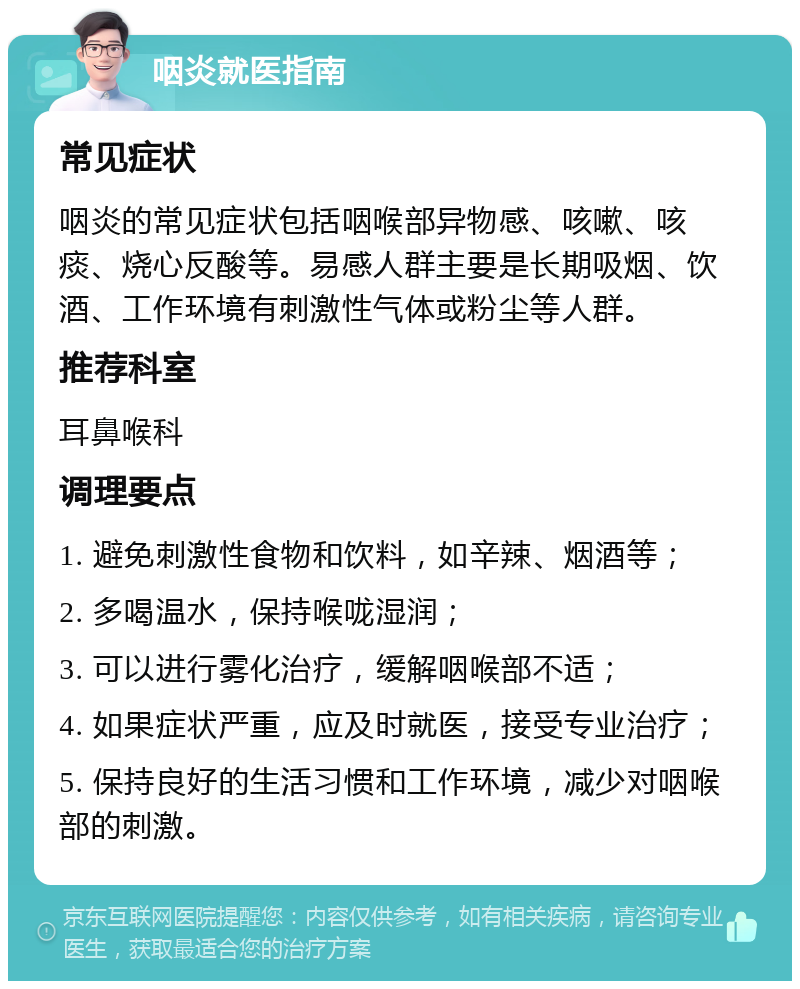 咽炎就医指南 常见症状 咽炎的常见症状包括咽喉部异物感、咳嗽、咳痰、烧心反酸等。易感人群主要是长期吸烟、饮酒、工作环境有刺激性气体或粉尘等人群。 推荐科室 耳鼻喉科 调理要点 1. 避免刺激性食物和饮料，如辛辣、烟酒等； 2. 多喝温水，保持喉咙湿润； 3. 可以进行雾化治疗，缓解咽喉部不适； 4. 如果症状严重，应及时就医，接受专业治疗； 5. 保持良好的生活习惯和工作环境，减少对咽喉部的刺激。