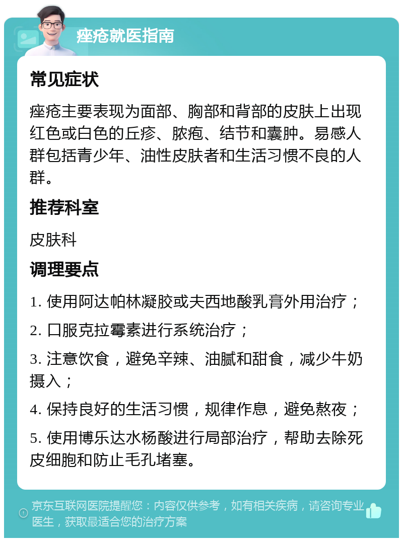 痤疮就医指南 常见症状 痤疮主要表现为面部、胸部和背部的皮肤上出现红色或白色的丘疹、脓疱、结节和囊肿。易感人群包括青少年、油性皮肤者和生活习惯不良的人群。 推荐科室 皮肤科 调理要点 1. 使用阿达帕林凝胶或夫西地酸乳膏外用治疗； 2. 口服克拉霉素进行系统治疗； 3. 注意饮食，避免辛辣、油腻和甜食，减少牛奶摄入； 4. 保持良好的生活习惯，规律作息，避免熬夜； 5. 使用博乐达水杨酸进行局部治疗，帮助去除死皮细胞和防止毛孔堵塞。