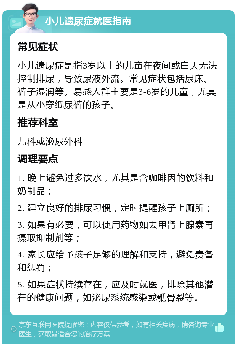 小儿遗尿症就医指南 常见症状 小儿遗尿症是指3岁以上的儿童在夜间或白天无法控制排尿，导致尿液外流。常见症状包括尿床、裤子湿润等。易感人群主要是3-6岁的儿童，尤其是从小穿纸尿裤的孩子。 推荐科室 儿科或泌尿外科 调理要点 1. 晚上避免过多饮水，尤其是含咖啡因的饮料和奶制品； 2. 建立良好的排尿习惯，定时提醒孩子上厕所； 3. 如果有必要，可以使用药物如去甲肾上腺素再摄取抑制剂等； 4. 家长应给予孩子足够的理解和支持，避免责备和惩罚； 5. 如果症状持续存在，应及时就医，排除其他潜在的健康问题，如泌尿系统感染或骶骨裂等。