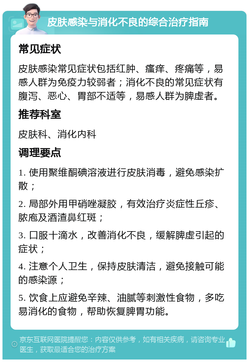 皮肤感染与消化不良的综合治疗指南 常见症状 皮肤感染常见症状包括红肿、瘙痒、疼痛等，易感人群为免疫力较弱者；消化不良的常见症状有腹泻、恶心、胃部不适等，易感人群为脾虚者。 推荐科室 皮肤科、消化内科 调理要点 1. 使用聚维酮碘溶液进行皮肤消毒，避免感染扩散； 2. 局部外用甲硝唑凝胶，有效治疗炎症性丘疹、脓庖及酒渣鼻红斑； 3. 口服十滴水，改善消化不良，缓解脾虚引起的症状； 4. 注意个人卫生，保持皮肤清洁，避免接触可能的感染源； 5. 饮食上应避免辛辣、油腻等刺激性食物，多吃易消化的食物，帮助恢复脾胃功能。