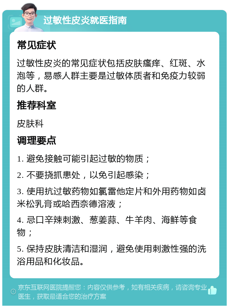 过敏性皮炎就医指南 常见症状 过敏性皮炎的常见症状包括皮肤瘙痒、红斑、水泡等，易感人群主要是过敏体质者和免疫力较弱的人群。 推荐科室 皮肤科 调理要点 1. 避免接触可能引起过敏的物质； 2. 不要挠抓患处，以免引起感染； 3. 使用抗过敏药物如氯雷他定片和外用药物如卤米松乳膏或哈西奈德溶液； 4. 忌口辛辣刺激、葱姜蒜、牛羊肉、海鲜等食物； 5. 保持皮肤清洁和湿润，避免使用刺激性强的洗浴用品和化妆品。