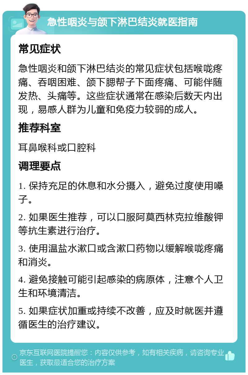 急性咽炎与颌下淋巴结炎就医指南 常见症状 急性咽炎和颌下淋巴结炎的常见症状包括喉咙疼痛、吞咽困难、颌下腮帮子下面疼痛、可能伴随发热、头痛等。这些症状通常在感染后数天内出现，易感人群为儿童和免疫力较弱的成人。 推荐科室 耳鼻喉科或口腔科 调理要点 1. 保持充足的休息和水分摄入，避免过度使用嗓子。 2. 如果医生推荐，可以口服阿莫西林克拉维酸钾等抗生素进行治疗。 3. 使用温盐水漱口或含漱口药物以缓解喉咙疼痛和消炎。 4. 避免接触可能引起感染的病原体，注意个人卫生和环境清洁。 5. 如果症状加重或持续不改善，应及时就医并遵循医生的治疗建议。