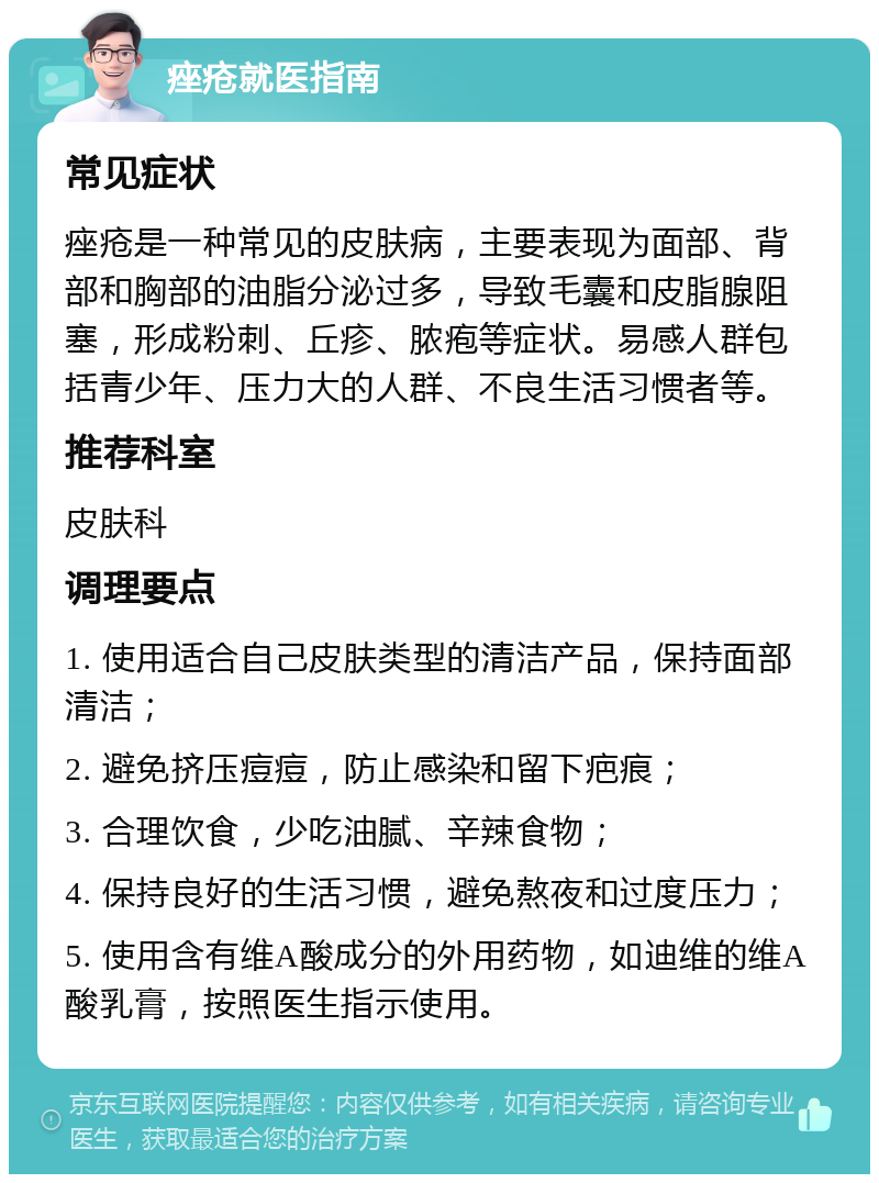 痤疮就医指南 常见症状 痤疮是一种常见的皮肤病，主要表现为面部、背部和胸部的油脂分泌过多，导致毛囊和皮脂腺阻塞，形成粉刺、丘疹、脓疱等症状。易感人群包括青少年、压力大的人群、不良生活习惯者等。 推荐科室 皮肤科 调理要点 1. 使用适合自己皮肤类型的清洁产品，保持面部清洁； 2. 避免挤压痘痘，防止感染和留下疤痕； 3. 合理饮食，少吃油腻、辛辣食物； 4. 保持良好的生活习惯，避免熬夜和过度压力； 5. 使用含有维A酸成分的外用药物，如迪维的维A酸乳膏，按照医生指示使用。