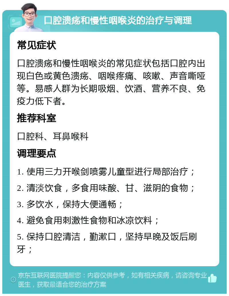 口腔溃疡和慢性咽喉炎的治疗与调理 常见症状 口腔溃疡和慢性咽喉炎的常见症状包括口腔内出现白色或黄色溃疡、咽喉疼痛、咳嗽、声音嘶哑等。易感人群为长期吸烟、饮酒、营养不良、免疫力低下者。 推荐科室 口腔科、耳鼻喉科 调理要点 1. 使用三力开喉剑喷雾儿童型进行局部治疗； 2. 清淡饮食，多食用味酸、甘、滋阴的食物； 3. 多饮水，保持大便通畅； 4. 避免食用刺激性食物和冰凉饮料； 5. 保持口腔清洁，勤漱口，坚持早晚及饭后刷牙；