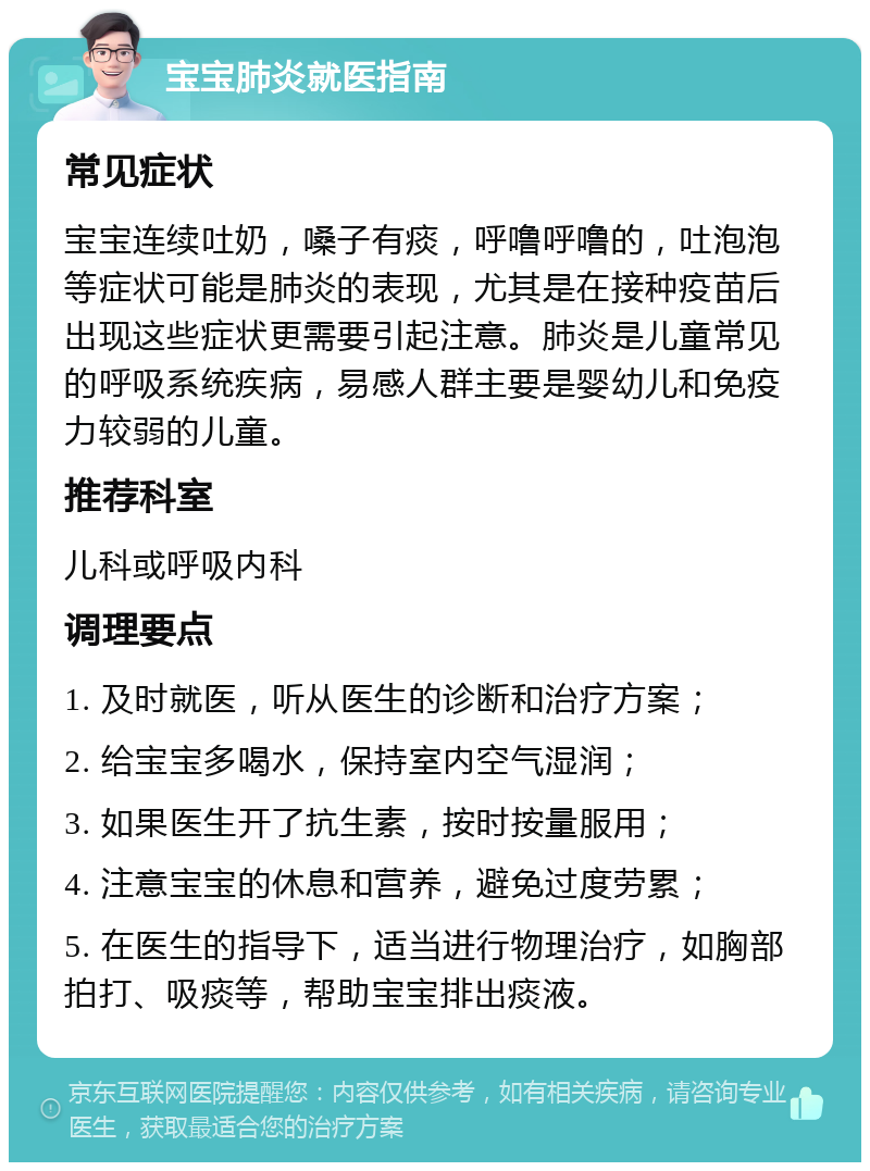 宝宝肺炎就医指南 常见症状 宝宝连续吐奶，嗓子有痰，呼噜呼噜的，吐泡泡等症状可能是肺炎的表现，尤其是在接种疫苗后出现这些症状更需要引起注意。肺炎是儿童常见的呼吸系统疾病，易感人群主要是婴幼儿和免疫力较弱的儿童。 推荐科室 儿科或呼吸内科 调理要点 1. 及时就医，听从医生的诊断和治疗方案； 2. 给宝宝多喝水，保持室内空气湿润； 3. 如果医生开了抗生素，按时按量服用； 4. 注意宝宝的休息和营养，避免过度劳累； 5. 在医生的指导下，适当进行物理治疗，如胸部拍打、吸痰等，帮助宝宝排出痰液。