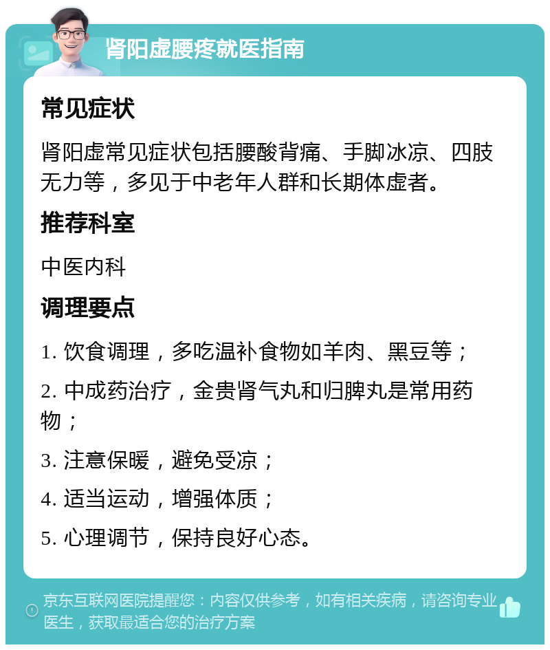 肾阳虚腰疼就医指南 常见症状 肾阳虚常见症状包括腰酸背痛、手脚冰凉、四肢无力等，多见于中老年人群和长期体虚者。 推荐科室 中医内科 调理要点 1. 饮食调理，多吃温补食物如羊肉、黑豆等； 2. 中成药治疗，金贵肾气丸和归脾丸是常用药物； 3. 注意保暖，避免受凉； 4. 适当运动，增强体质； 5. 心理调节，保持良好心态。