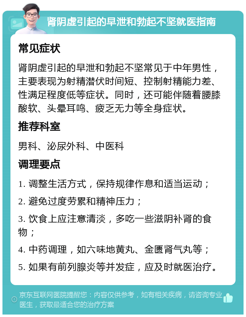 肾阴虚引起的早泄和勃起不坚就医指南 常见症状 肾阴虚引起的早泄和勃起不坚常见于中年男性，主要表现为射精潜伏时间短、控制射精能力差、性满足程度低等症状。同时，还可能伴随着腰膝酸软、头晕耳鸣、疲乏无力等全身症状。 推荐科室 男科、泌尿外科、中医科 调理要点 1. 调整生活方式，保持规律作息和适当运动； 2. 避免过度劳累和精神压力； 3. 饮食上应注意清淡，多吃一些滋阴补肾的食物； 4. 中药调理，如六味地黄丸、金匮肾气丸等； 5. 如果有前列腺炎等并发症，应及时就医治疗。