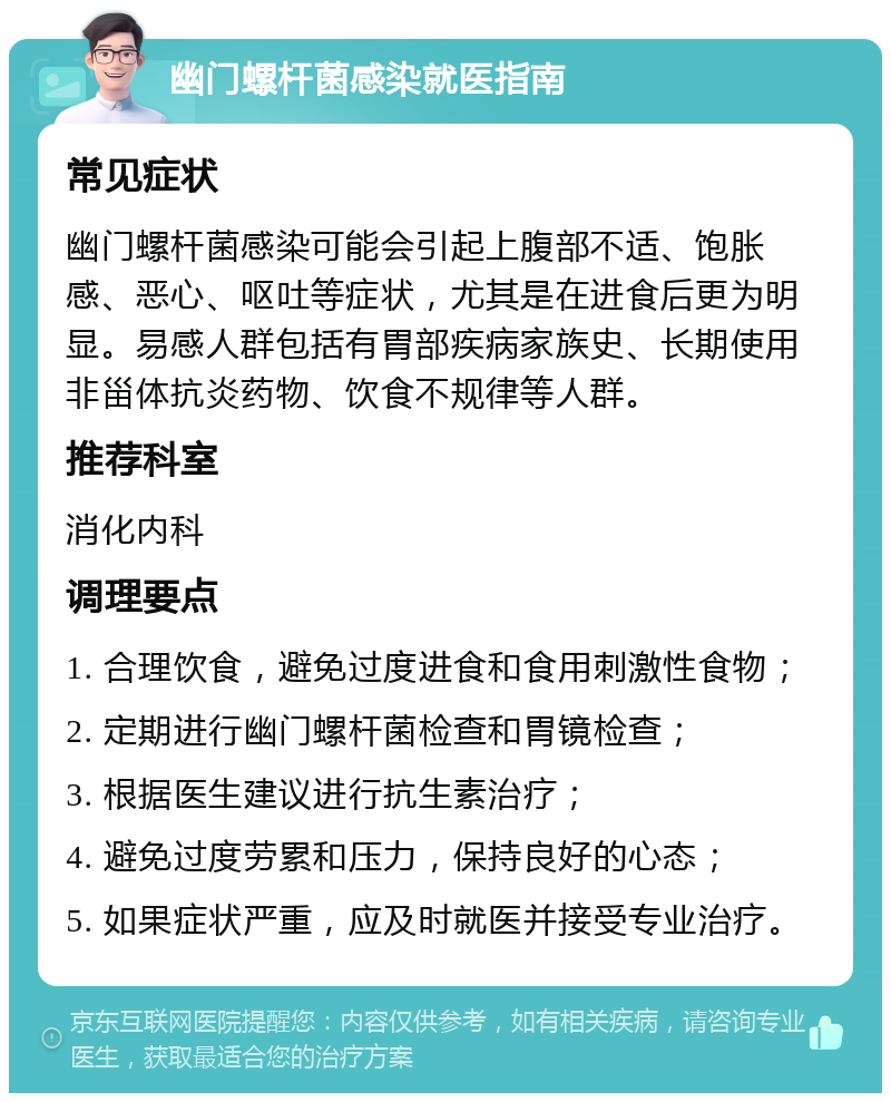 幽门螺杆菌感染就医指南 常见症状 幽门螺杆菌感染可能会引起上腹部不适、饱胀感、恶心、呕吐等症状，尤其是在进食后更为明显。易感人群包括有胃部疾病家族史、长期使用非甾体抗炎药物、饮食不规律等人群。 推荐科室 消化内科 调理要点 1. 合理饮食，避免过度进食和食用刺激性食物； 2. 定期进行幽门螺杆菌检查和胃镜检查； 3. 根据医生建议进行抗生素治疗； 4. 避免过度劳累和压力，保持良好的心态； 5. 如果症状严重，应及时就医并接受专业治疗。